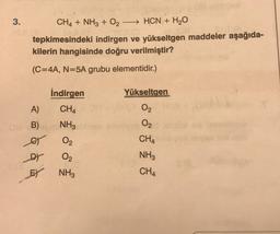 3.
CH4 + NH3 + O2 - HCN + H2O
tepkimesindeki indirgen ve yükseltgen maddeler aşağıda-
kilerin hangisinde doğru verilmiştir?
(C=4A, N=5A grubu elementidir.)
Yükseltgen
İndirgen
CHA
A)
02
NH3
0
B)
o
et
O2
CHA
O2
NH3
FY NH3
CHA
