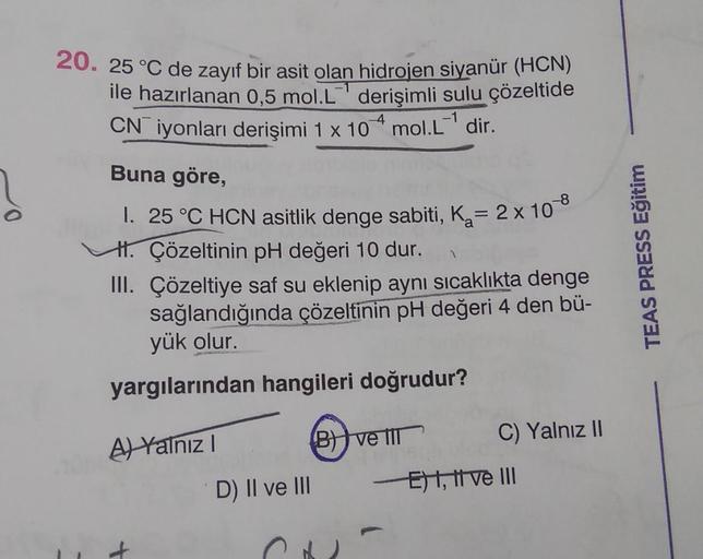 20. 25 °C de zayıf bir asit olan hidrojen siyanür (HCN)
ile hazırlanan 0,5 mol.l' derişimli sulu çözeltide
CN iyonları derişimi 1 x 104 mol.L-' dir.
Buna göre,
-8
I. 25 °C HCN asitlik denge sabiti, Ka= 2 x 10
H. Çözeltinin pH değeri 10 dur.
III. Çözeltiye