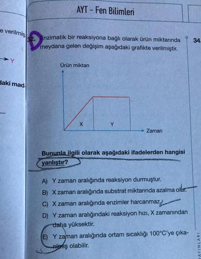 AYT - Fen Bilimleri
e verilmiş
32. Enzimatik bir reaksiyona bağlı olarak ürün miktarında
meydana gelen değişim aşağıdaki grafikte verilmiştir
.
34.
Ürün miktari
daki mad
X
Y
Zaman
Bununla ilgili olarak aşağıdaki ifadelerden hangisi
yanlıştır?
A) Y zaman ar