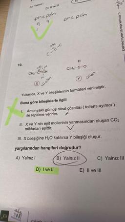 A) Yalnız
D) II ve III
prepoh
5
onc poh
9
bizimkimyamizyayinlari.com
O 30
c
C-
I
10.
MH
C2H5C=0
ECH
CH3
Y)
alken
x
Galkin
Yukarıda, X ve Y bileşiklerinin formülleri verilmiştir.
Buna göre bileşiklerle ilgili
1. Amonyaklı gümüş nitrat çözeltisi ( tollens ayıracı )
ile tepkime verirler.
II. X ve Y nin eşit mollerinin yanmasından oluşan CO2
miktarları eşittir.
III. X bileşiğine H2O katılırsa Y bileşiği oluşur.
yargılarından hangileri doğrudur?
A) Yalnız!
B) Yalnız II
C) Yalnız III
D) I ve II
E) II ve III
tho