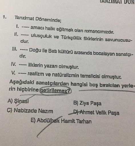 DUN
1.
--
Tanzimat Döneminde;
1, - amacı halkı eğitmek olan romancımızdır.
II.
ulusçuluk ve Türkçülük fikirlerinin savunucusu-
dur.
II. -- Doğu ile Batı kültürü arasında bocalayan sanatçı-
dir.
IV.
illlerin yazarı olmuştur.
V. --- realizm ve natüralizmin t