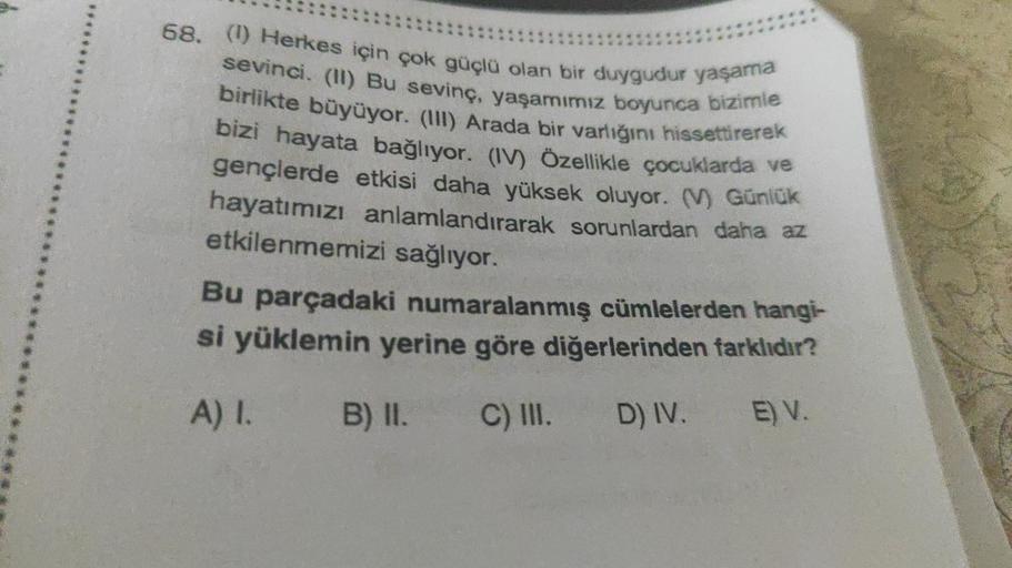 68. (1) Herkes için çok güçlü olan bir duygudur yaşama
sevinci. (I) Bu sevinç, yaşamımız boyunca bizimle
birlikte büyüyor. (III) Arada bir varlığını hissettirerek
bizi hayata bağlıyor. (IV) Özellikle çocuklarda ve
gençlerde etkisi daha yüksek oluyor. ) Gün