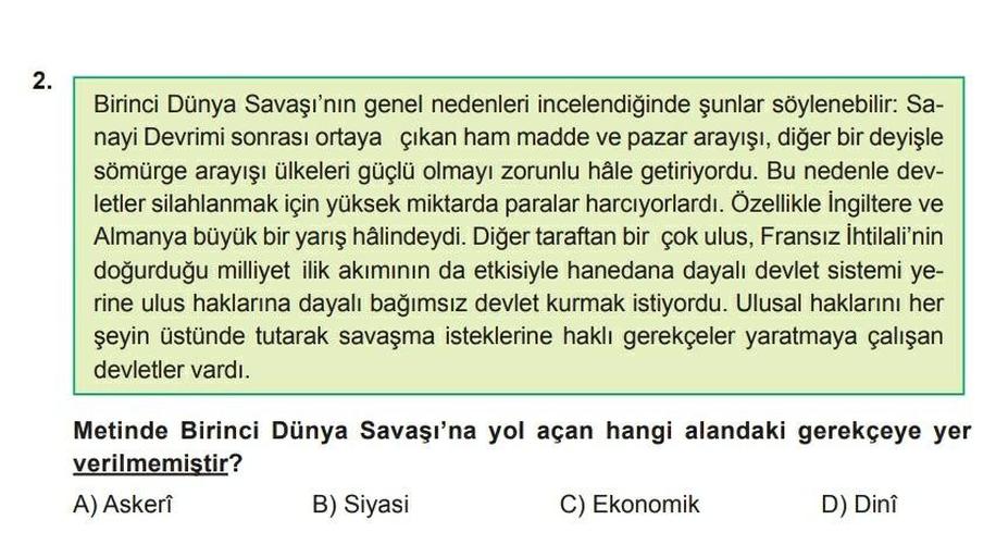 2.
Birinci Dünya Savaşı'nın genel nedenleri incelendiğinde şunlar söylenebilir: Sa-
nayi Devrimi sonrası ortaya çıkan ham madde ve pazar arayışı, diğer bir deyişle
sömürge arayışı ülkeleri güçlü olmayı zorunlu hâle getiriyordu. Bu nedenle dev-
letler silahlanmak için yüksek miktarda paralar harcıyorlardı. Özellikle İngiltere ve
Almanya büyük bir yarış hâlindeydi. Diğer taraftan bir çok ulus, Fransız İhtilali'nin
doğurduğu milliyet ilik akımının da etkisiyle hanedana dayalı devlet sistemi ye-
rine ulus haklarına dayalı bağımsız devlet kurmak istiyordu. Ulusal haklarını her
şeyin üstünde tutarak savaşma isteklerine haklı gerekçeler yaratmaya çalışan
devletler vardı.
Metinde Birinci Dünya Savaşı'na yol açan hangi alandaki gerekçeye yer
verilmemiştir?
AAskerî
B) Siyasi
C) Ekonomik
D) Dinî