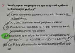 3.
Kemik yapımı ve gelişimi ile ilgili aşağıdaki açıklama-
lardan hangisi yanlıştır?
b) Kemik hücrelerinin yapımından sorumlu hücrelere os-
teoblost denir.
B) A, C ve D vitaminleri kemik gelişiminde etkilidir.
Parathormon, kalsitanin, STH gibi hormonlar kemik
gelişiminde önemli role sahiptir.
D Kalsitonin aşırı salgısı kemiklerin yumuşamasına ne-
den olur.
\E) Ca, P, Mg gibi mineraller kemiklerin sertleşmesini sağı
lar.
Kondakini azalter Kemiltekin
3!210
