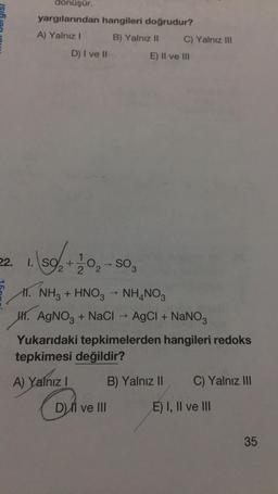 dönüşür.
yargılarından hangileri doğrudur?
A) Yalnız!
B) Yalnız II C) Yalnız III
E) Il ve in
D) I ve II
+
2 2
→
22. 1. S9+1 02-SO
11. NH3 + HNO3 NH4NO3
47. AgNO3 + Naci -- AgCl + NaNO3
Yukarıdaki tepkimelerden hangileri redoks
tepkimesi değildir?
A) Yalnız i
! B) Yalnız II C) Yalnız III
D) Il ve III
On
E) I, II ve III
35
