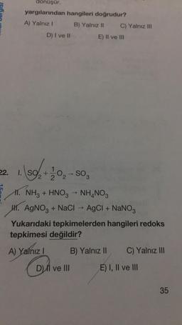 dönüşür.
yargılarından hangileri doğrudur?
A) Yalnız!
B) Yalnız II C) Yalnız III
E) Il ve in
D) I ve II
+
2 2
→
22. 1. S9+1 02-SO
11. NH3 + HNO3 NH4NO3
47. AgNO3 + Naci -- AgCl + NaNO3
Yukarıdaki tepkimelerden hangileri redoks
tepkimesi değildir?
A) Yalnız i
! B) Yalnız II C) Yalnız III
D) Il ve III
On
E) I, II ve III
35
