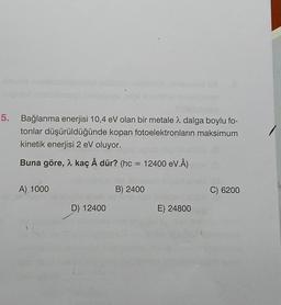 5. Bağlanma enerjisi 10,4 eV olan bir metale a dalga boylu fo-
tonlar düşürüldüğünde kopan fotoelektronların maksimum
kinetik enerjisi 2 eV oluyor.
Buna göre, 2 kaç Å dür? (hc = 12400 eV.8)
Å
A) 1000
B) 2400
C) 6200
D) 12400
E) 24800
