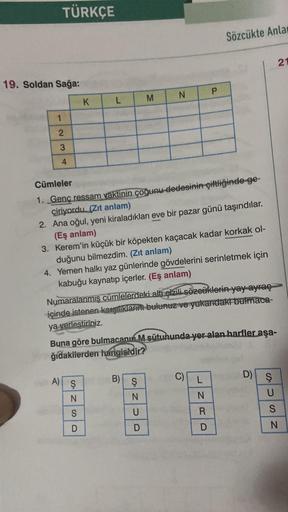 TÜRKÇE
Sözcükte Anla
21
19. Soldan Sağa:
P
M
N
K
L
1
2
AWN
3
4
Cümleler
1. Genç ressam vaktinin çoğunu dedesinin çiftliğinde ge-
çiriyordu. (Zıt anlam)
2. Ana oğul, yeni kiraladıkları eve bir pazar günü taşındılar.
(Eş anlam)
3. Kerem'in küçük bir köpekten