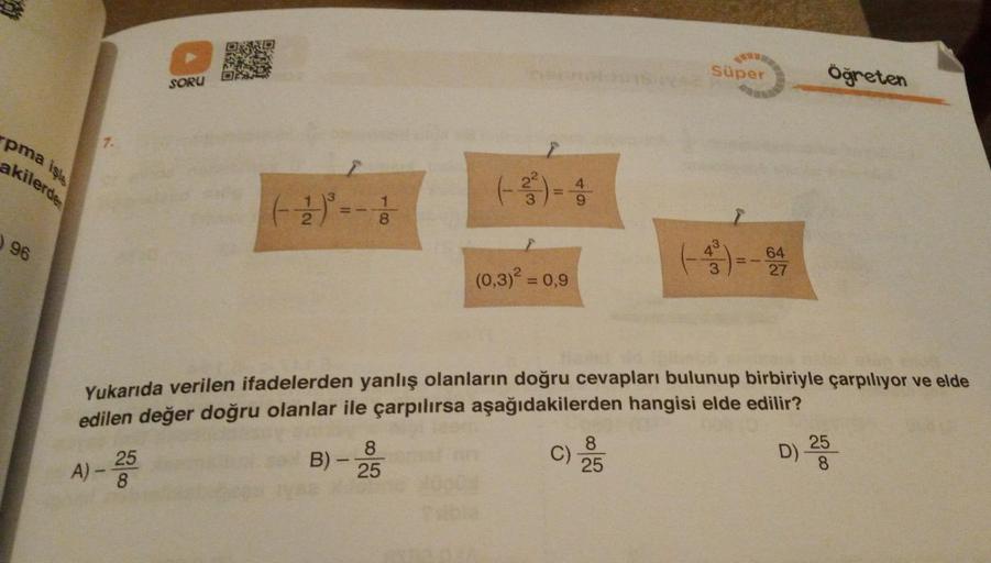 Süper
Öğreten
SORU
pma işls
akilerde
7.
22
12.
8
96
43
64
27
w
(0,3)2 = 0,9
Yukarıda verilen ifadelerden yanlış olanların doğru cevapları bulunup birbiriyle çarpılıyor ve elde
edilen değer doğru olanlar ile çarpılırsa aşağıdakilerden hangisi elde edilir?
A