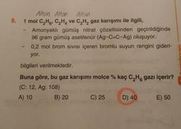 8.
Altan Alton Albin
1 mol C,H, CHA ve C,Hgaz karışımı ile ilgili,
Amonyaklı gümüş nitrat çözeltisinden geçirildiğinde
96 gram gümüş asetilenür (Ag-C=C-Ag) oluşuyor.
0,2 mol brom sivisi içeren bromlu suyun rengini gideri-
yor.
bilgileri verilmektedir.
Buna göre, bu gaz karışımı molce % kaç C H gazı içerir?
(C: 12, Ag: 108)
A) 10 B) 20 C) 25 D) 40
E) 50