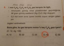 8.
Altan Alton Albin
1 mol C,H, CHA ve C,Hgaz karışımı ile ilgili,
Amonyaklı gümüş nitrat çözeltisinden geçirildiğinde
96 gram gümüş asetilenür (Ag-C=C-Ag) oluşuyor.
0,2 mol brom sivisi içeren bromlu suyun rengini gideri-
yor.
bilgileri verilmektedir.
Buna göre, bu gaz karışımı molce % kaç C H gazı içerir?
(C: 12, Ag: 108)
A) 10 B) 20 C) 25 D) 40
E) 50
