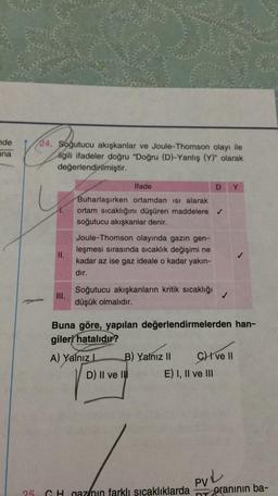 nde
ana
24. Soğutucu akışkanlar ve Joule-Thomson olayı ile
ilgili ifadeler doğru "Doğru (D)-Yanlış (Y)" olarak
değerlendirilmiştir.
İfade
Y
Buharlaşırken ortamdan isi alarak
ortam sıcaklığını düşüren maddelere →
soğutucu akışkanlar denir.
II.
Joule-Thomson olayında gazın gen-
leşmesi sırasında sıcaklık değişimi ne
kadar az ise gaz ideale o kadar yakın-
dır.
III.
Soğutucu akışkanların kritik sıcaklığı
düşük olmalıdır.
✓
Buna göre, yapılan değerlendirmelerden han-
gileri hatalıdır?
A) Yalnız
B) Yalnız II CHI ve II
D) Il ve IN E) I, II ve III
PUL
25
GH nazinin farklı sıcaklıklarda
oranının ba-
NT