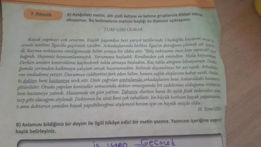 7. Etkinlik
A) Aşağıdaki metni, altı çizili kelime ve kelime gruplarına dikkat eders
okuyunuz. Bu kelimelerin metnin başlığı
ile ilişkisini açıklayınız
TURP GIBI OLMAK
drye
Kayak yapmayı çok severim. Küçük yaşımdan beri yarıyıl tatillerinde Uludağ'da kayar