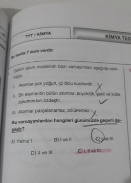 TYT/ KİMYA
KİMYA TES
stre 7 soru vardır.
Dalton atom modelinin bazı varsayımlan aşağıda veril-
miştir.
Atomlar çok yoğun, içi dolu kürelerdir.
X
1. Bir elementin bütün atomları büyüklük, şekil ve kütle
bakımından özdeştir.
. Atomlar parçalanamaz, bölünemez.
X
Bu varsayımlardan hangileri günümüzde geçerli de-
ğildir?
B) I ve II
A) Yalnız!
C) We III
D) Il ve III
E) 1, Il ve III