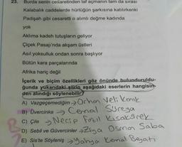 23.
Burda senin cesaretinden laf açmanın tam da sırası
Kalabalık caddelerde hürlüğün şarkısına katılırkenki
Padişah gibi cesaretti o alımlı değme kadında
yok
Aklıma kadeh tutuşların geliyor
Çiçek Pasajı'nda akşam üstleri
Asıl yoksulluk ondan sonra başlıyor
Bütün kara parçalarında
Afrika hariç değil
İçerik ve biçim özellikleri göz önünde bulunduruldu-
ğunda yukarıdaki şiirin aşağıdaki eserlerin hangisin-
den alındığı söylenebilir
A) Vazgeçemediğim > Orhan Veli karik
B) Üvercinka
Cemal Sureya
C) çile - Necip fazıl Kısakürek
C
D) Sebil ve Güvercinler Ziya Osmo Saba
E) Sis'te Söyleniş Yahya Kemal Beyati