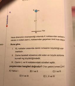 8.
/benimhocam
Yer
N
Hava direncinin önemsendiği ortamda k noktasından serbest bi-
rakılan m kütleli cisim L noktasından geçerken limit hıza ulaşıyor.
Buna göre,
ektö-
1. KL noktaları arasında cismin ivmesinin büyüklüğü azal-
maktadır.
II. Cisme hareketi süresince etki eden en büyük sürtünme
kuvveti mg büyüklüğündedir.
III. Cismin L ve N noktalarındaki süratleri eşittir.
yargılarından hangileri doğrudur? (Yer çekimi ivmesi g dir.)
A) Yalnız!
B) I ve II
C) I ve III
D) Il ve III
E) I, II ve III