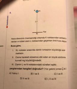 8.
/benimhocam
Yer
N
Hava direncinin önemsendiği ortamda k noktasından serbest bi-
rakılan m kütleli cisim L noktasından geçerken limit hıza ulaşıyor.
Buna göre,
ektö-
1. KL noktaları arasında cismin ivmesinin büyüklüğü azal-
maktadır.
II. Cisme hareketi süresince etki eden en büyük sürtünme
kuvveti mg büyüklüğündedir.
III. Cismin L ve N noktalarındaki süratleri eşittir.
yargılarından hangileri doğrudur? (Yer çekimi ivmesi g dir.)
A) Yalnız!
B) I ve II
C) I ve III
D) Il ve III
E) I, II ve III
