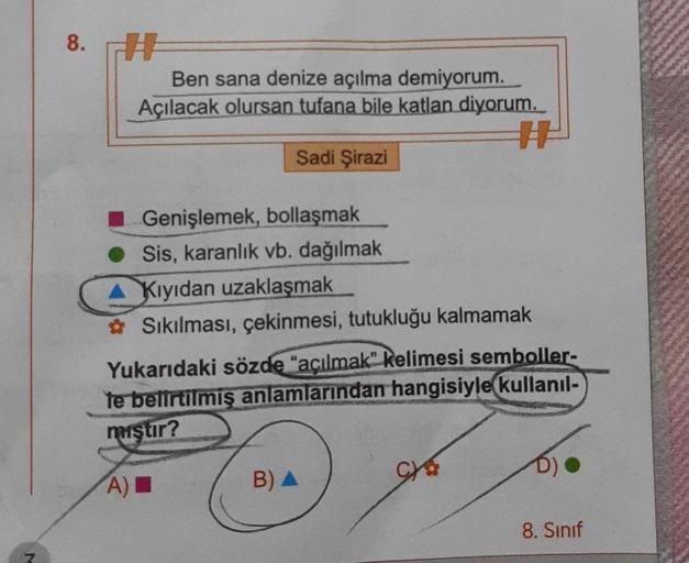 8. A
Ben sana denize açılma demiyorum.
Açılacak olursan tufana bile katlan diyorum.
A
Sadi Şirazi
Genişlemek, bollaşmak
Sis, karanlık vb. dağılmak
Kıyıdan uzaklaşmak
Sıkılması, çekinmesi, tutukluğu kalmamak
Yukarıdaki sözde "açılmak" kelimesi semboller-
Te