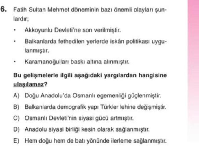 6. Fatih Sultan Mehmet döneminin bazı önemli olayları şun-
lardır;
• Akkoyunlu Devleti'ne son verilmiştir.
• Balkanlarda fethedilen yerlerde iskân politikası uygu-
lanmıştır.
• Karamanoğulları baskı altına alınmıştır.
Bu gelişmelerle ilgili aşağıdaki yargılardan hangisine
ulaşılamaz?
A) Doğu Anadolu'da Osmanlı egemenliği güçlenmiştir.
B) Balkanlarda demografik yapı Türkler lehine değişmiştir.
C) Osmanlı Devleti'nin siyasi gücü artmıştır.
D) Anadolu siyasi birliği kesin olarak sağlanmıştır.
E) Hem doğu hem de batı yönünde ilerleme sağlanmıştır.