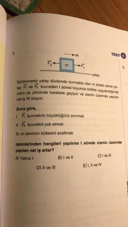 1.
ok
TEST
F
m
IL
3.
yatay
Sürtünmesiz yatay düzlemde durmakta olan m kütleli cisme ya-
É ve F2 kuvvetleri t süresi boyunca birlikte uygulandığında
cisim ok yönünde harekete geçiyor ve cismin üzerinde yapılan
tay
net iş W oluyor.
Buna göre,
1. kuvvetinin büyüklüğünü artırmak
II. F kuvvetini yok etmek
III. m cisminin kütlesini azaltmak
işlemlerinden hangileri yapılırsa t sürede cismin üzerinde
yapılan net iş artar?
A) Yalnız
B) I ve 11
C) I ve III
D) Il ve III
E) I, II ve IV