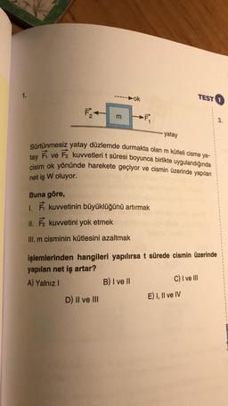 1.
ok
TEST
F
m
IL
3.
yatay
Sürtünmesiz yatay düzlemde durmakta olan m kütleli cisme ya-
É ve F2 kuvvetleri t süresi boyunca birlikte uygulandığında
cisim ok yönünde harekete geçiyor ve cismin üzerinde yapılan
tay
net iş W oluyor.
Buna göre,
1. kuvvetinin büyüklüğünü artırmak
II. F kuvvetini yok etmek
III. m cisminin kütlesini azaltmak
işlemlerinden hangileri yapılırsa t sürede cismin üzerinde
yapılan net iş artar?
A) Yalnız
B) I ve 11
C) I ve III
D) Il ve III
E) I, II ve IV
