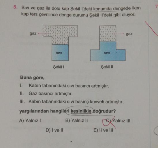 7
5. Sivi ve gaz ile dolu kap Şekill'deki konumda dengede iken
kap ters çevrilince denge durumu Şekil Il'deki gibi oluyor.
gaz
gaz
SIVI
SIVE
Şekil 1
Şekil 11
Buna göre,
1. Kabın tabanındaki sivi basıncı artmıştır.
II. Gaz basıncı artmıştır.
III. Kabin taba