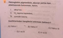 2.
Hemoglobin pigmentinin, alyuvar yerine kan
plazmasında bulunması, kanin;
1. akış hızı,
II. O, taşıma kapasitesi,
III. ozmotik basınç
özelliklerinden hangilerini artırması beklenir?
A) Yalnız!
B) Yalnız II
C) Yalnız III
D) I ve III
E) II ve III