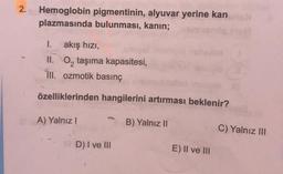 2.
Hemoglobin pigmentinin, alyuvar yerine kan
plazmasında bulunması, kanin;
1. akış hızı,
II. O, taşıma kapasitesi,
III. ozmotik basınç
özelliklerinden hangilerini artırması beklenir?
A) Yalnız!
B) Yalnız II
C) Yalnız III
D) I ve III
E) II ve III
