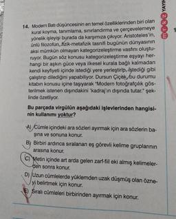 mok YAYIN
14. Modern Batı düşüncesinin en temel özelliklerinden biri olan
kural koyma, tanımlama, sınırlandırma ve çerçevelemeye
yönelik işleyişi burada da karşımıza çıkıyor. Aristoteles'in,
ünlü filozofun, fizik-metafizik tasnifi bugünün dünyasının
aksi mümkün olmayan kategorizeleştirme vasfını oluştu-
ruyor. Bugün söz konusu kategorizeleştirme eşyayı her-
hangi bir aşkın güce veya ilkesel kurala bağlı kalmadan
kendi keyfiyeti içinde istediği yere yerleştirip, istediği gibi
çalıştırıp dilediğini yapabiliyor. Dursun Çiçek, bu durumu
kitabın konusu içine taşıyarak "Modern fotoğrafçılık gös-
terilmek istenen dışındakini 'kadraj'ın dışında tutar." şek-
linde özetliyor.
Bu parçada virgülün aşağıdaki işlevlerinden hangisi-
nin kullanımı yoktur?
A) Cümle içindeki ara sözleri ayırmak için ara sözlerin ba-
şına ve sonuna konur.
B) Birbiri ardınca sıralanan eş görevli kelime gruplarının
arasına konur.
C) Metin içinde art arda gelen zarf-fiil eki almış kelimeler-
den sonra konur.
D) (Uzun cümlelerde yüklemden uzak düşmüş olan özne-
yi belirtmek için konur.
E) Sıralı cümleleri birbirinden ayırmak için konur.