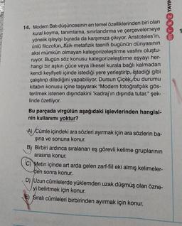 mok YAYIN
14. Modern Batı düşüncesinin en temel özelliklerinden biri olan
kural koyma, tanımlama, sınırlandırma ve çerçevelemeye
yönelik işleyişi burada da karşımıza çıkıyor. Aristoteles'in,
ünlü filozofun, fizik-metafizik tasnifi bugünün dünyasının
aksi mümkün olmayan kategorizeleştirme vasfını oluştu-
ruyor. Bugün söz konusu kategorizeleştirme eşyayı her-
hangi bir aşkın güce veya ilkesel kurala bağlı kalmadan
kendi keyfiyeti içinde istediği yere yerleştirip, istediği gibi
çalıştırıp dilediğini yapabiliyor. Dursun Çiçek, bu durumu
kitabın konusu içine taşıyarak "Modern fotoğrafçılık gös-
terilmek istenen dışındakini 'kadraj'ın dışında tutar." şek-
linde özetliyor.
Bu parçada virgülün aşağıdaki işlevlerinden hangisi-
nin kullanımı yoktur?
A) Cümle içindeki ara sözleri ayırmak için ara sözlerin ba-
şına ve sonuna konur.
B) Birbiri ardınca sıralanan eş görevli kelime gruplarının
arasına konur.
C) Metin içinde art arda gelen zarf-fiil eki almış kelimeler-
den sonra konur.
D) (Uzun cümlelerde yüklemden uzak düşmüş olan özne-
yi belirtmek için konur.
E) Sıralı cümleleri birbirinden ayırmak için konur.
