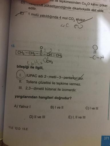 lle tepkimesinden Cu, katısı çöker.
Totumwice yükseltgendiğinde dikarboksilik asit elde
edilir.
ET 1 molü yakıldığında 4 mol CO2 oluşur
40
13.
O
CH3 - CH2-C-CH-CH3
11 3 2
O
11
-C-H
( 6 H 2 OCH
2
bileşiği ile ilgili,
IUPAC adı 2-metil-3-pentanon'dur
.
II.
T