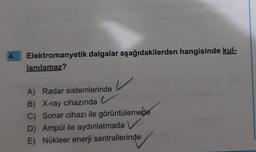 4.
Elektromanyetik dalgalar aşağıdakilerden hangisinde kul-
lanılamaz?
A) Radar sistemlerinde
V
B) X-ray cihazında
C) Sonar cihazı ile görüntülemede
D) Ampül ile aydınlatmada
E) Nükleer enerji santrallerinde
