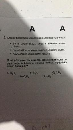 A
A
18. Organik bir bileşiğin bazı özellikleri aşağıda sıralanmıştır.
• Su ile karpitin (CaC2) kimyasal tepkimesi sonucu
oluşur.
• Su ile katılma tepkimesi sonucu asetaldehit oluşur.
Kaynakçılıkta yaygın olarak kullanılır.
Buna göre yukarıda sıralanan özelliklerin tümünü ta-
şiyan organik bileşiğin kimyasal formülü aşağıdaki-
lerden hangisidir?
A) C₂H6
C) CH2
B) CHE
D) CH4
E) CzHg
Dr not