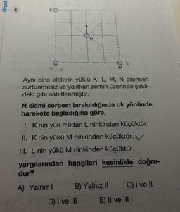 final
N
L
M
Ayni cins elektrik yüklü K, L, M, N cisimleri
sürtünmesiz ve yalıtkan zemin üzerinde şekil-
deki gibi sabitlenmiştir.
N cismi serbest bırakıldığında ok yönünde
harekete başladığına göre,
1. Knin yük miktarı L ninkinden küçüktür.
II. K nin yükü M ninkinden küçüktür.
III. L nin yükü M ninkinden küçüktür.
yargılarından hangileri kesinlikle doğru-
dur?
A) Yalnız B) Yalnız 11 C) I ve II
D) I ve III E) II ve III
