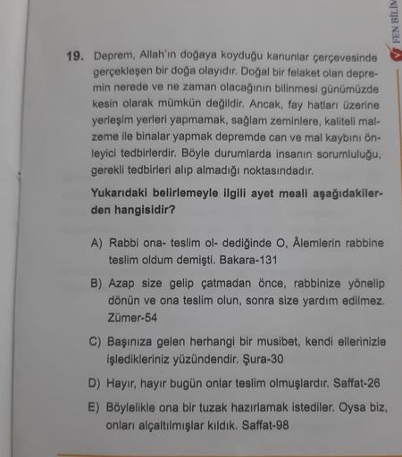 FEN BİLİM
19. Deprem, Allah'ın doğaya koyduğu kanunlar çerçevesinde
gerçekleşen bir doğa olayıdır. Doğal bir felaket olan depre-
min nerede ve ne zaman olacağının bilinmesi günümüzde
kesin olarak mümkün değildir. Ancak, fay hatları üzerine
yerleşim yerleri