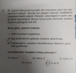 2.
İlk Çağ'da Mezopotamya'daki dini inanışlara göre her şey
tanrıların malıydı. Tanrılar için çalışan insanlar, ürettiklerini
mabetlere teslim ederdi. Rahipler vatandaşların teslim etti-
ği ürünü resmederdi. Bunun sonucunda Sümerler sembol
yazısını (piktog