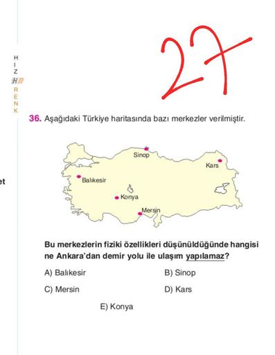 H
1
Z
27
R
E
N
K
36. Aşağıdaki Türkiye haritasında bazı merkezler verilmiştir.
Sinop
Kars
et
Balıkesir
Konya
Mersin
Bu merkezlerin fiziki özellikleri düşünüldüğünde hangisi
ne Ankara'dan demir yolu ile ulaşım yapılamaz?
A) Balıkesir
B) Sinop
C) Mersin
D) Kars
E) Konya