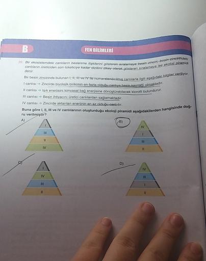 B
FEN BİLİMLERİ
20. Bir ekosistemdeki canlıların beslenme ilişkilerini gösteren stralamaya begin zinciri, besin zincirindeki
canlıların üreticiden-son-tüketiciye kadar dizilimi dikey olarak gösteren sıralamaya ise ekoloji piramidi
denir
Bir besin zincirind