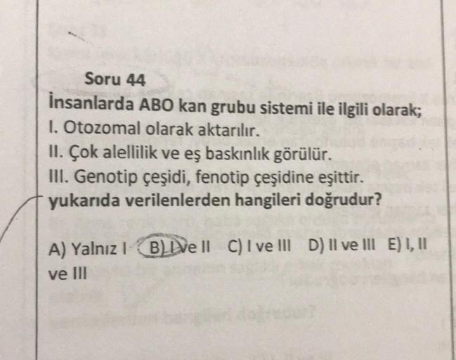 Soru 44
İnsanlarda ABO kan grubu sistemi ile ilgili olarak;
1. Otozomal olarak aktarılır.
II. Çok alellilik ve eş baskınlık görülür.
III. Genotip çeşidi, fenotip çeşidine eşittir.
yukarıda verilenlerden hangileri doğrudur?
A) Yalnız 1 B) ve ll C) I ve III 