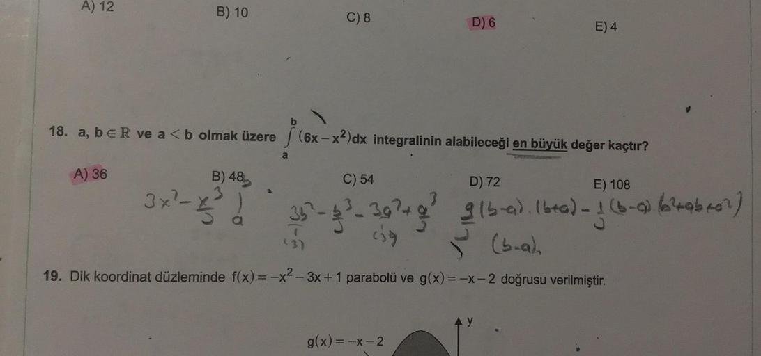 A) 12
B) 10
C) 8
D) 6
E) 4
18. a, b ER ve a < b olmak üzere
(6x - x2)dx integralinin alabileceği en büyük değer kaçtır?
a
3x²-8 !
A) 36
B) 48
C) 54
D) 72
E) 108
35
glbred. Ibra) 1 (b-
4
- 1 (b-a) braber)
(b.ah
19. Dik koordinat düzleminde f(x) = -x2-3x + 1