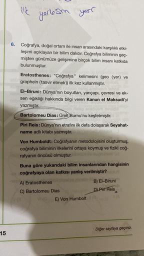 ilk
yerlesm
your
6.
Coğrafya, doğal ortam ile insan arasındaki karşılıklı etki-
leşimi açıklayan bir bilim dalıdır. Coğrafya biliminin geç-
mişten günümüze gelişimine birçok bilim insanı katkıda
bulunmuştur.
Eratosthenes: “Coğrafya" kelimesini (geo (yer) v