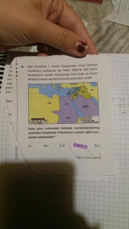 N
e
4.
itilaf Devletleri, I. Dünya Savaşı'ndan sonra Osmanlı
topraklarını paylaşmak için Nisan 1920'de San Remo
Konferansı'nı topladı. Konferansta, Orta Doğu ve Kuzey
Afrika'da manda rejimlerinin kurulmasına karar verildi.
ya *
ilen R
ieri- 1
inler
jelere
izey -
TURKIYE
m
12
labi-
di-
Buna göre, yukarıdaki haritada numaralandırılmış
yerlerden hangisinde Fransızların manda rejimi kur-
dukları söylenebilir?
A)
B) II
C) III
D) IV
E) V
21221233
Diger sayfaya geçiniz

