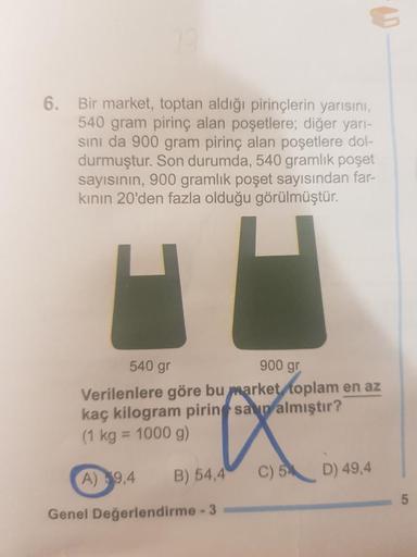 6. Bir market, toptan aldığı pirinçlerin yarısını,
540 gram pirinç alan poşetlere; diğer yarı-
sını da 900 gram pirinç alan poşetlere dol-
durmuştur. Son durumda, 540 gramlık poşet
sayısının, 900 gramlık poşet sayısından far-
kının 20'den fazla olduğu görü