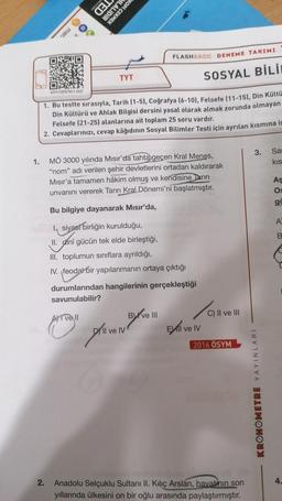 HLALIDIR
KOPI ÇEKMEK
as)
O mer
O.
FLASHBACK DENEME TAKIMI
TYT
SOSYAL BİLİ
KRY1ODEN21-022
1. Bu testte sırasıyla, Tarih (1-5), Coğrafya (6-10), Felsefe (11-15), Din Kültü
Din Kültürü ve Ahlak Bilgisi dersini yasal olarak almak zorunda olmayan
Felsefe (21-25) alanlarına ait toplam 25 soru vardır.
2. Cevaplarınızı, cevap kâğıdının Sosyal Bilimler Testi için ayrılan kısmına is
3.
Sa
1.
KIS
MÖ 3000 yılında Mısır'da tahta geçen Kral Menes,
"nom" adı verilen şehir devletlerini ortadan kaldırarak
Misır'a tamamen hâkim olmuş ve kendisine Tanrı
unvanını vererek Tanrı
Kral Dönemi'ni başlatmıştır.
As
OS
ge
Bu bilgiye dayanarak Mısır'da,
A
B
1, siyasi birliğin kurulduğu,
II. cinî gücün tek elde birleştiği,
chini
III. toplumun sınıflara ayrıldığı,
IV. feodal bir yapılanmanın ortaya çıktığı
durumlarından hangilerinin gerçekleştiği
savunulabilir?
/
Ali ve II
BX ve III
C) II ve III
"
Di Il ve IV
Evill ve IV
sinon
2016 ÖSYM
KRONOMETRE YAYINLARI
2
.
4.
Anadolu Selçuklu Sultanı II. Kiliç Arslan, hayatının son
yıllarında ülkesini on bir oğlu arasında paylaştırmıştır.
