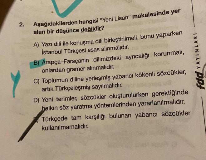 2.
Aşağıdakilerden hangisi “Yeni Lisan" makalesinde yer
alan bir düşünce değildir?
A) Yazı dili ile konuşma dili birleştirilmeli, bunu yaparken
İstanbul Türkçesi esas alınmalıdır.
B) Arapça-Farsçanın dilimizdeki ayrıcalığı korunmalı,
onlardan gramer alınma