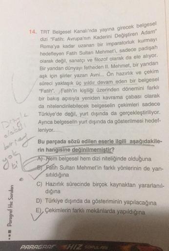 14. TRT Belgesel Kanalı'nda yayına girecek belgesel
dizi "Fatih: Avrupa'nın kaderini Değiştiren Adam"
Roma'ya kadar uzanan bir imparatorluk kurmayı
hedefleyen Fatih Sultan Mehmet'i, sadece padişah
olarak değil, sanatçı ve filozof olarak da ele alıyor.
Bir