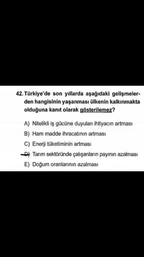42. Türkiye'de son yıllarda aşağıdaki gelişmeler-
den hangisinin yaşanması ülkenin kalkınmakta
olduğuna kanıt olarak gösterilemez?
A) Nitelikli iş gücüne duyulan ihtiyacın artması
B) Ham madde ihracatının artması
C) Enerji tüketiminin artması
D) Tarım sektöründe çalışanların payının azalması
E) Doğum oranlarının azalması