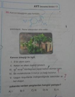 AYT Deneme Sınavı 3
26. Karvon bileşiğinin yapı formülü,
CH
2
H₂O
CH₂
şeklindedir. Nane bitkisinden elde edilir.
>
Karvon bileşiği ile ilgili,
1. 3 tür atom içerir.
II. Keton ve alken özelliği gösterir.
2
3
III. sp ve sp® hibritleşmesi yapan karbon atomları içerir
.
IV. Bir molekülünde 3 mol pi (a) bağı bulunur. ?
V. Uygun koşullarda indirgendiğinde sekonder al- ?
kol oluşur.
yukarıda verilen yargılardan hangisi yanlıştır?
A) B) || C) III D) IV E V