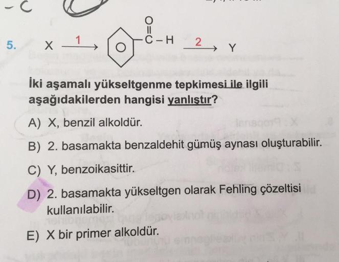 -
O=O
1
C-H
5.
1
X
2 Y
İki aşamalı yükseltgenme tepkimesi ile ilgili
aşağıdakilerden hangisi yanlıştır?
A) X, benzil alkoldür.
B) 2. basamakta benzaldehit gümüş aynası oluşturabilir.
C) Y, benzoikasittir.
D) 2. basamakta yükseltgen olarak Fehling çözeltisi