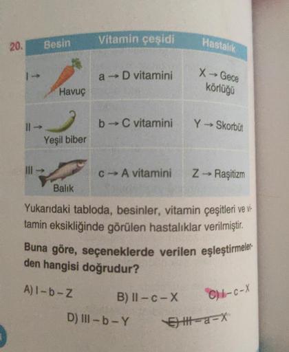 Vitamin çeşidi
20.
Besin
Hastalık
a D vitamini
X - Gece
körlüğü
Havuç
b→ C vitamini
Y - Skorbüt
Yeşil biber
-
IH
C-A vitamini
z - Raşitizm
Balik
Yukarıdaki tabloda, besinler, vitamin çeşitleri ve vir
tamin eksikliğinde görülen hastalıklar verilmiştir.
Buna